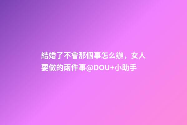 結婚了不會那個事怎么辦，女人要做的兩件事@DOU+小助手-第1張-觀點-玄機派