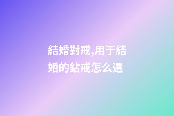 結婚對戒,用于結婚的鉆戒怎么選-第1張-觀點-玄機派