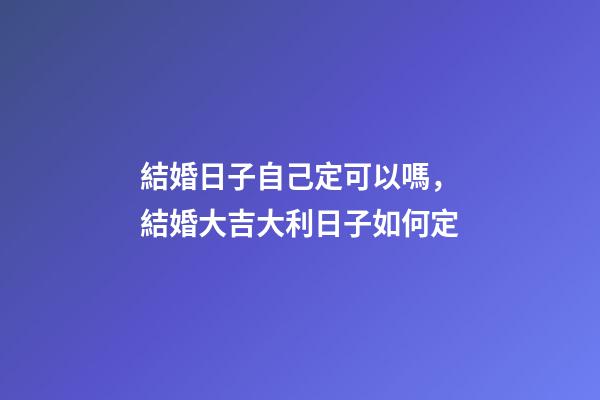 結婚日子自己定可以嗎，結婚大吉大利日子如何定