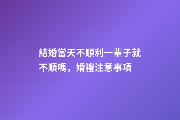 結婚當天不順利一輩子就不順嗎，婚禮注意事項