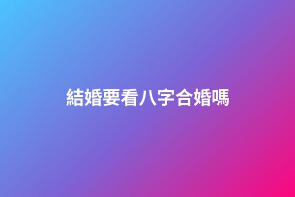 結婚要看八字合婚嗎
