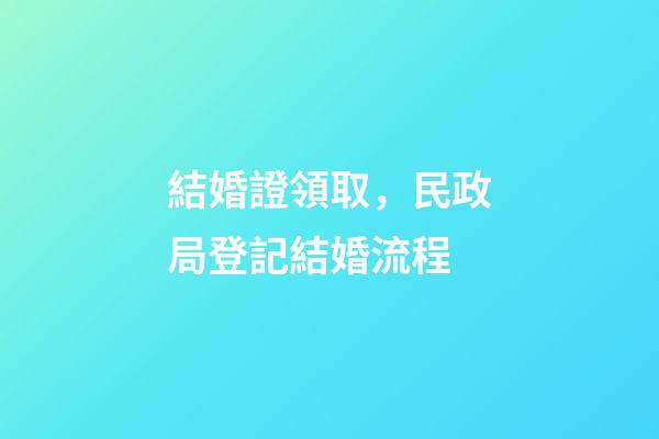 結婚證領取，民政局登記結婚流程-第1張-觀點-玄機派