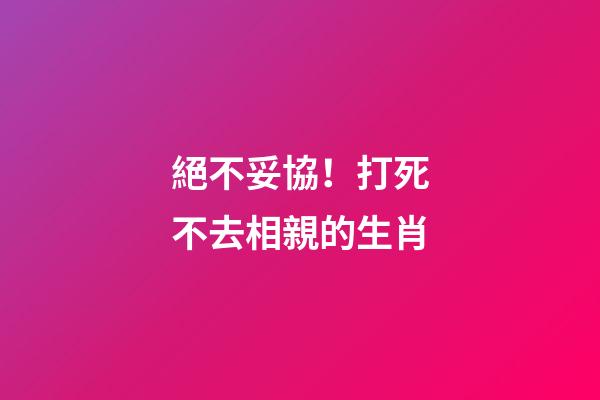 絕不妥協！打死不去相親的生肖