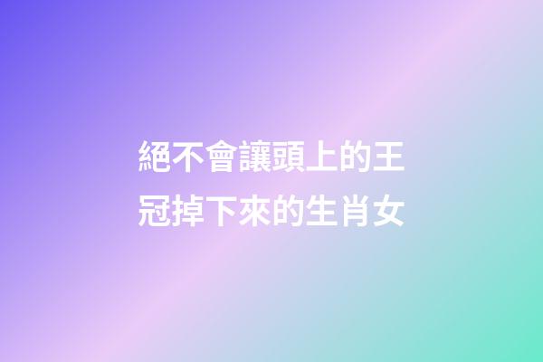 絕不會讓頭上的王冠掉下來的生肖女