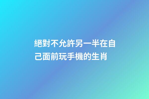 絕對不允許另一半在自己面前玩手機的生肖