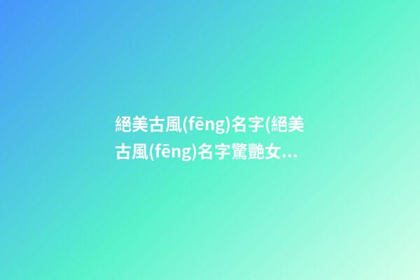 絕美古風(fēng)名字(絕美古風(fēng)名字驚艷女生)