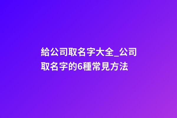給公司取名字大全_公司取名字的6種常見方法-第1張-公司起名-玄機派