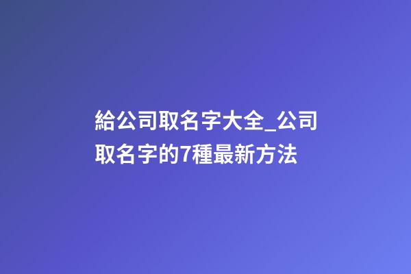 給公司取名字大全_公司取名字的7種最新方法-第1張-公司起名-玄機(jī)派