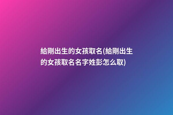 給剛出生的女孩取名(給剛出生的女孩取名名字姓彭怎么取)