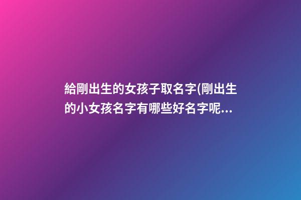 給剛出生的女孩子取名字(剛出生的小女孩名字有哪些好名字呢)