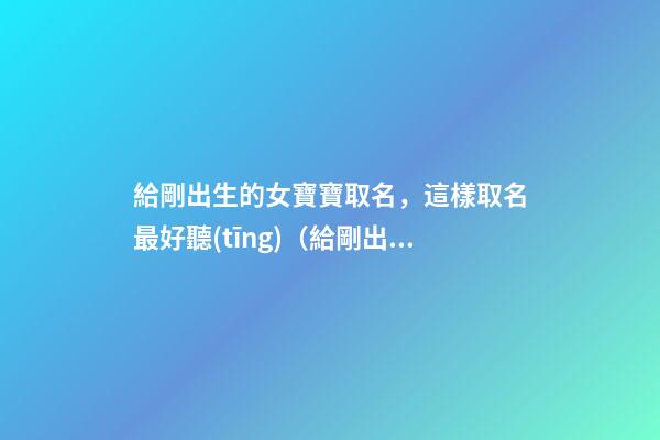 給剛出生的女寶寶取名，這樣取名最好聽(tīng)（給剛出生的女寶寶取名,這樣取名最好聽(tīng)嗎）