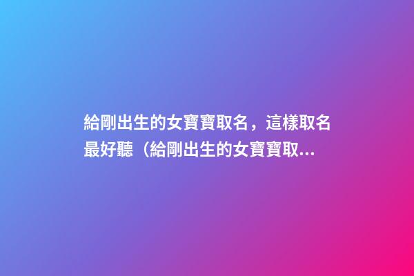 給剛出生的女寶寶取名，這樣取名最好聽（給剛出生的女寶寶取名,這樣取名最好聽嗎）