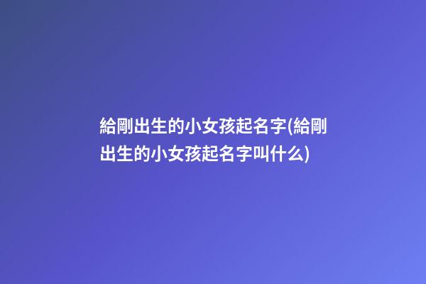 給剛出生的小女孩起名字(給剛出生的小女孩起名字叫什么)