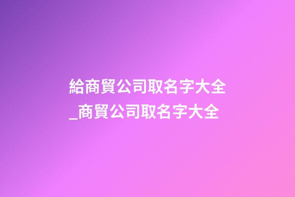 給商貿公司取名字大全_商貿公司取名字大全
