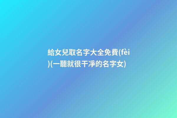 給女兒取名字大全免費(fèi)(一聽就很干凈的名字女)
