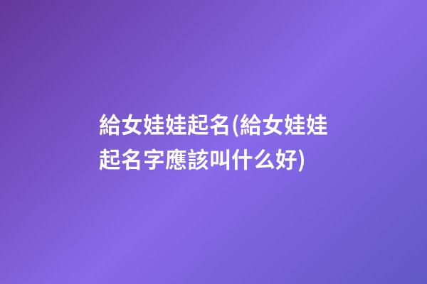 給女娃娃起名(給女娃娃起名字應該叫什么好)