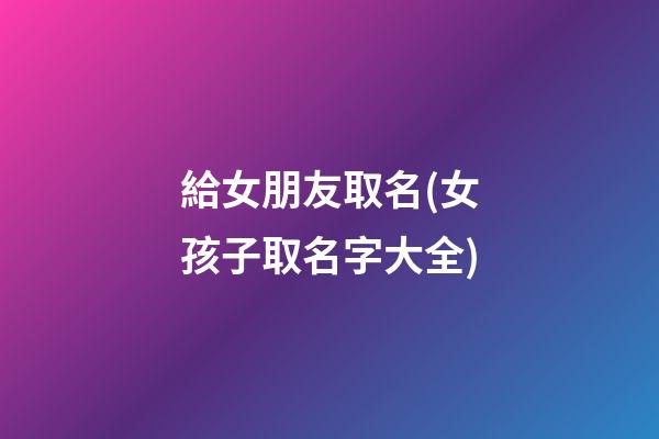 給女朋友取名(女孩子取名字大全)