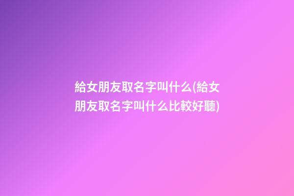 給女朋友取名字叫什么(給女朋友取名字叫什么比較好聽)