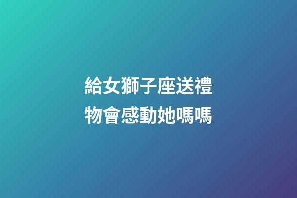 給女獅子座送禮物會感動她嗎嗎-第1張-星座運(yùn)勢-玄機(jī)派