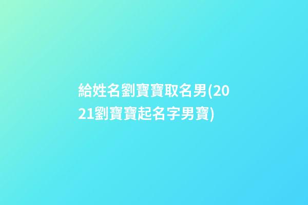 給姓名劉寶寶取名男(2021劉寶寶起名字男寶)