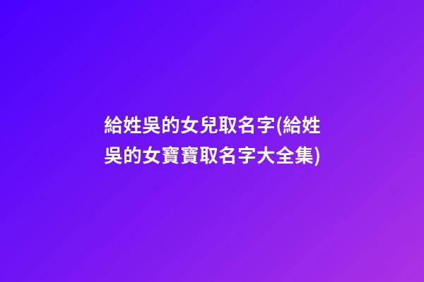 給姓吳的女兒取名字(給姓吳的女寶寶取名字大全集)