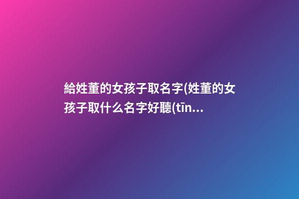 給姓董的女孩子取名字(姓董的女孩子取什么名字好聽(tīng))