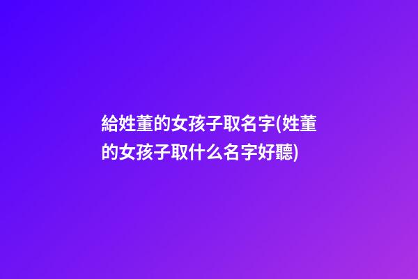 給姓董的女孩子取名字(姓董的女孩子取什么名字好聽)