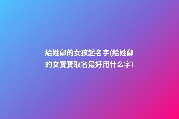 給姓鄭的女孩起名字(給姓鄭的女寶寶取名最好用什么字)