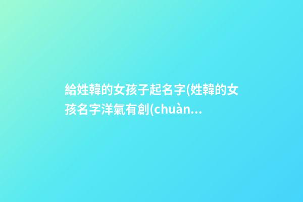 給姓韓的女孩子起名字(姓韓的女孩名字洋氣有創(chuàng)意)