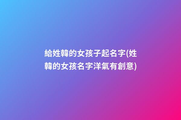 給姓韓的女孩子起名字(姓韓的女孩名字洋氣有創意)