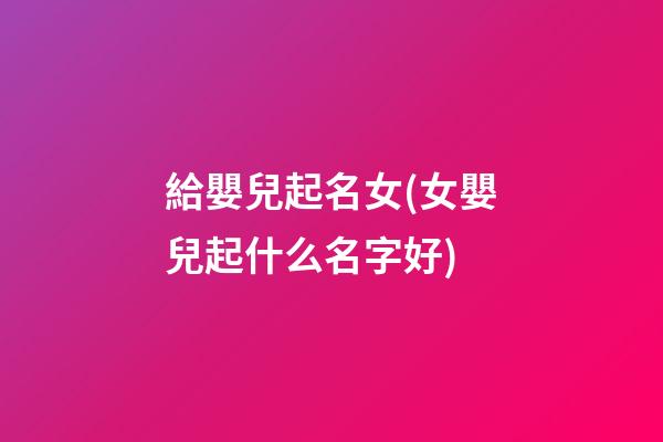 給嬰兒起名女(女嬰兒起什么名字好)