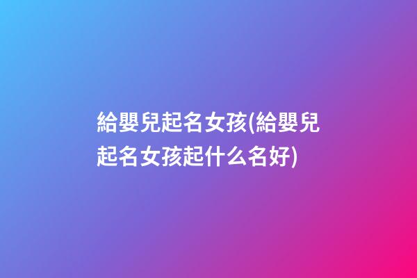 給嬰兒起名女孩(給嬰兒起名女孩起什么名好)