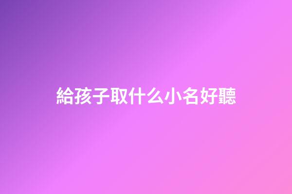 給孩子取什么小名好聽(給孩子取小名大全2023)-第1張-寶寶起名-玄機派