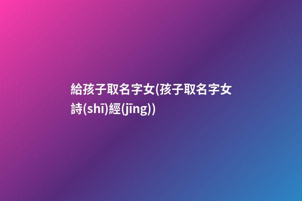 給孩子取名字女(孩子取名字女詩(shī)經(jīng))