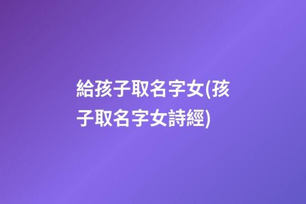 給孩子取名字女(孩子取名字女詩經)