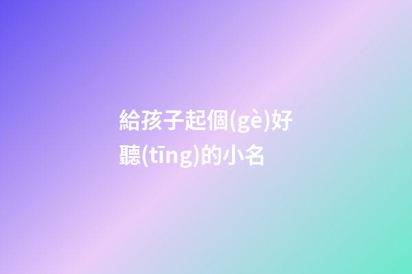 給孩子起個(gè)好聽(tīng)的小名(給孩子取個(gè)好聽(tīng)的小名)-第1張-寶寶起名-玄機(jī)派