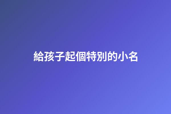 給孩子起個特別的小名(給孩子起個好聽的小名)-第1張-寶寶起名-玄機派