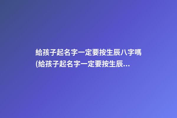 給孩子起名字一定要按生辰八字嗎(給孩子起名字一定要按生辰八字嗎女孩)