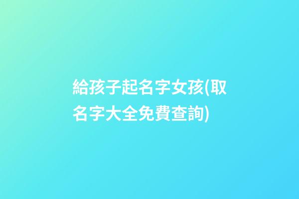 給孩子起名字女孩(取名字大全免費查詢)