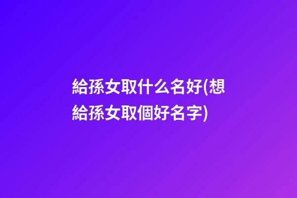 給孫女取什么名好(想給孫女取個好名字)