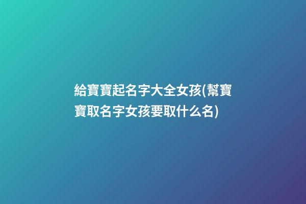 給寶寶起名字大全女孩(幫寶寶取名字女孩要取什么名)