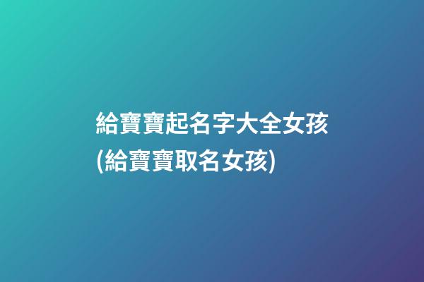 給寶寶起名字大全女孩(給寶寶取名女孩)