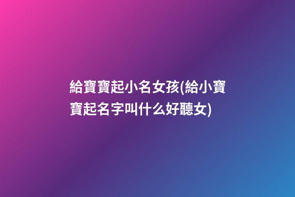 給寶寶起小名女孩(給小寶寶起名字叫什么好聽女)