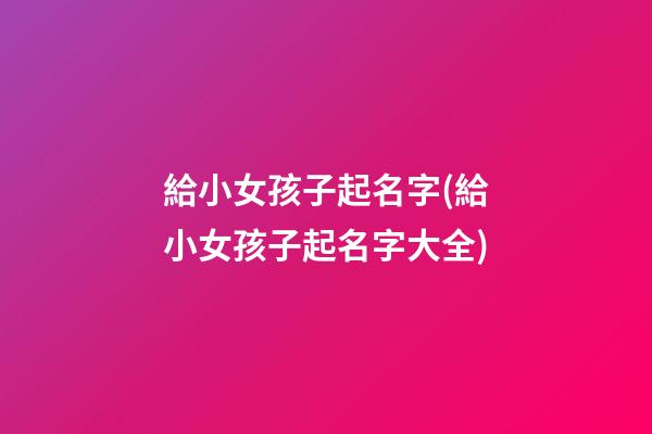 給小女孩子起名字(給小女孩子起名字大全)