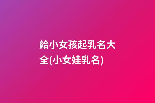 給小女孩起乳名大全(小女娃乳名)