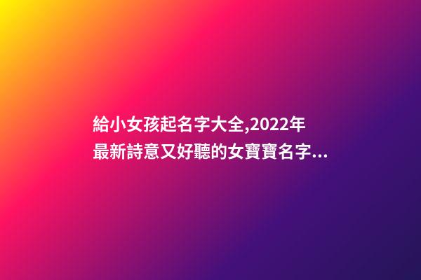 給小女孩起名字大全,2022年最新詩意又好聽的女寶寶名字大全(帶解釋)-第1張-觀點-玄機派