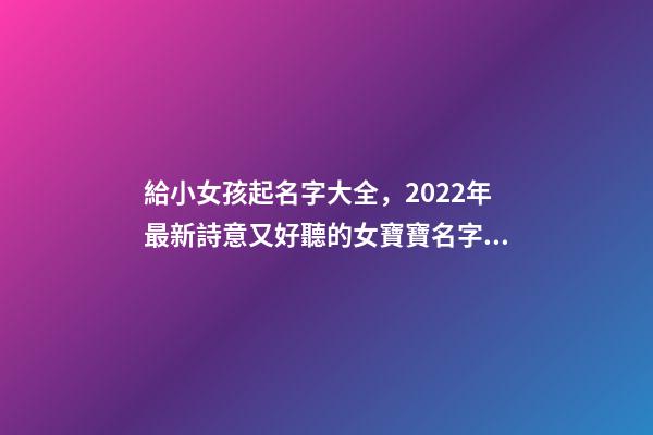 給小女孩起名字大全，2022年最新詩意又好聽的女寶寶名字大全(帶解釋)-第1張-觀點-玄機派