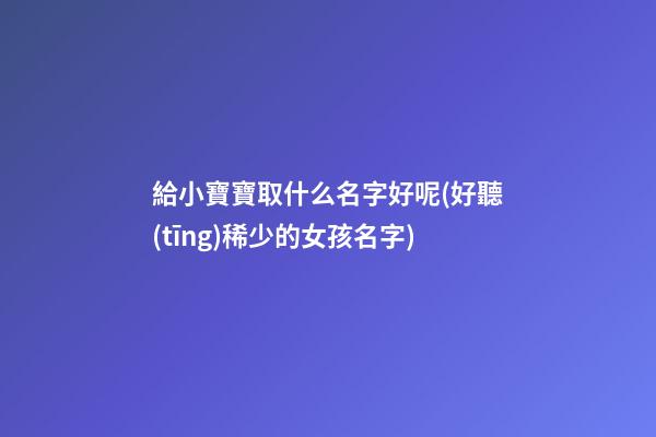 給小寶寶取什么名字好呢(好聽(tīng)稀少的女孩名字)
