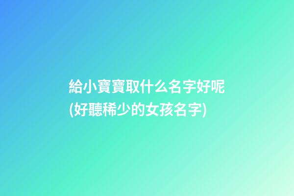 給小寶寶取什么名字好呢(好聽稀少的女孩名字)