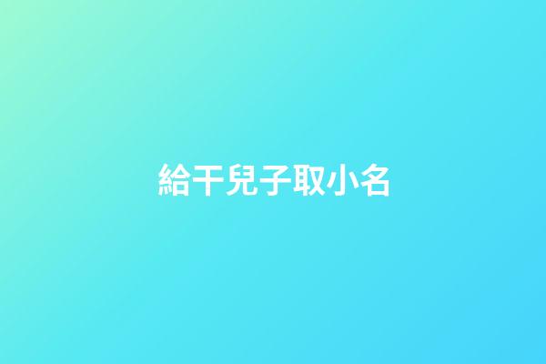 給干兒子取小名(給干兒子取小名有什么講究)-第1張-寶寶起名-玄機派
